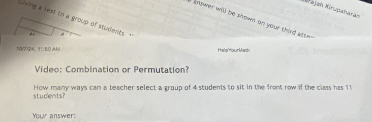 Kirajah Kirupaharan 
Giving a test to a group of students + 
I answer will be shown on your third atte " 
A 
10/7/24, 11:50 AM HelpYourMath 
Video: Combination or Permutation? 
How many ways can a teacher select a group of 4 students to sit in the front row if the class has 11
students? 
Your answer: