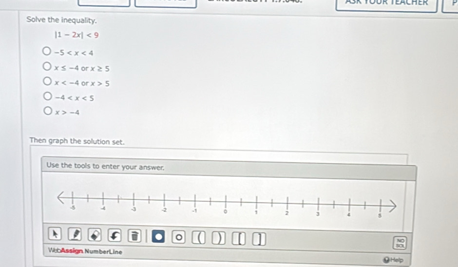 EACHER
Solve the inequality.
|1-2x|<9</tex>
-5
x≤ -4 or x≥ 5
x or x>5
-4
x>-4
Then graph the solution set.
Use the tools to enter your answer.
。
NO
so
We Assign NumberLine
Help