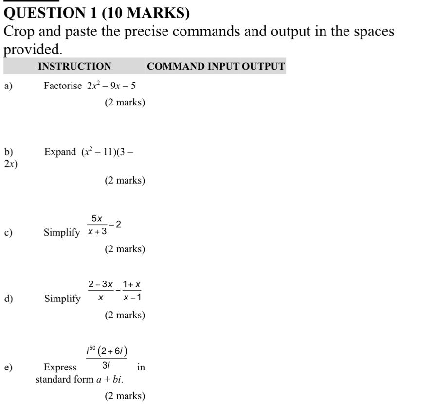 Crop and paste the precise commands and output in the spaces 
provided. 
INSTRUCTION COMMAND INPUT OUTPUT 
a) Factorise 2x^2-9x-5
(2 marks) 
b) Expand (x^2-11)(3-
2x) 
(2 marks) 
c) Simplify  5x/x+3 -2
(2 marks) 
d) Simplify  (2-3x)/x - (1+x)/x-1 
(2 marks) 
e) Express  (i^(50)(2+6i))/3i  in 
standard form a+bi. 
(2 marks)