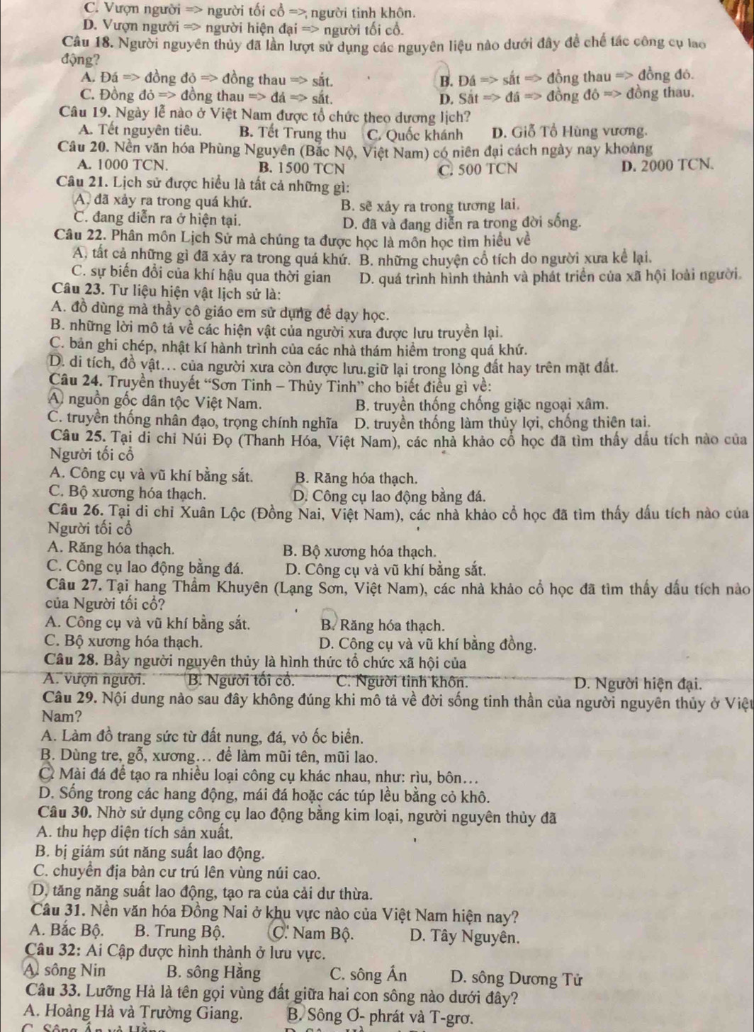 C. Vượn người => người tối cổ => người tinh khôn.
D. Vượn người => người hiện dai=> người tối cổ.
Câu 18. Người nguyên thủy đã lần lượt sử dụng các nguyên liệu nào dưới đây đề chế tác công cụ lao
động?
A. DaRightarrow dongdo=>dongthauRightarrow sit B. Dhat aRightarrow shat atRightarrow đồng thau => đồng đỏ.
C. Đồng ddot O=>d ongthauRightarrow da=>sit. D. SitRightarrow da=> đồng do=> đồng thau.
Câu 19. Ngày lễ nào ở Việt Nam được tổ chức theo dương lịch?
A. Tết nguyên tiêu. B. Tết Trung thu C. Quốc khánh D. Giỗ Tổ Hùng vương.
Câu 20. Nền văn hóa Phùng Nguyên (Bắc Nộ, Việt Nam) có niên đại cách ngày nay khoảng
A. 1000 TCN. B. 1500 TCN D. 2000 TCN.
C. 500 TCN
Câu 21. Lịch sử được hiều là tất cả những gì:
A. đã xảy ra trong quá khứ.
B. sẽ xây ra trong tương lai.
C. đang diễn ra ở hiện tại.
D. đã và đang diễn ra trong đời sống.
Câu 22. Phân môn Lịch Sử mà chúng ta được học là môn học tìm hiểu về
A. tất cả những gì đã xảy ra trong quá khứ. B. những chuyện cổ tích do người xưa kể lại.
C. sự biến đổi của khí hậu qua thời gian D. quá trình hình thành và phát triển của xã hội loài người.
Câu 23. Tư liệu hiện vật lịch sử là:
A. đồ dùng mà thầy cô giáo em sử dụng để dạy học.
B. những lời mô tả về các hiện vật của người xưa được lưu truyền lại.
C. bản ghi chép, nhật kí hành trình của các nhà thám hiểm trong quá khứ.
D. di tích, đồ vật... của người xưa còn được lưu.giữ lại trong lòng đất hay trên mặt đất
Câu 24. Truyền thuyết “Sơn Tinh - Thủy Tinh” cho biết điều gì về:
A nguồn gốc dân tộc Việt Nam. B. truyền thống chống giặc ngoại xâm.
C. truyền thống nhân đạo, trọng chính nghĩa D. truyền thống làm thủy lợi, chống thiên tai.
Câu 25. Tại di chi Núi Đọ (Thanh Hóa, Việt Nam), các nhà khảo cổ học đã tìm thấy dấu tích nào của
Người tối cổ
A. Công cụ và vũ khí bằng sắt. B. Răng hóa thạch.
C. Bộ xương hóa thạch. D. Công cụ lao động bằng đá.
Câu 26. Tại di chỉ Xuân Lộc (Đồng Nai, Việt Nam), các nhà khảo cổ học đã tìm thấy dấu tích nào của
Người tối cổ
A. Răng hóa thạch. B. Bộ xương hóa thạch.
C. Công cụ lao động bằng đá. D. Công cụ và vũ khí bằng sắt.
Câu 27. Tại hang Thầm Khuyên (Lạng Sơn, Việt Nam), các nhà khảo cổ học đã tìm thấy dầu tích nào
của Người tối cổ?
A. Công cụ và vũ khí bằng sắt. B. Răng hóa thạch.
C. Bộ xương hóa thạch. D. Công cụ và vũ khí bằng đồng.
Câu 28. Bầy người nguyên thủy là hình thức tổ chức xã hội của
A. vượn người. B. Người tối cổ. C. Người tinh khôn. D. Người hiện đại.
Câu 29. Nội dung nào sau đây không đúng khi mô tả về đời sống tinh thần của người nguyên thủy ở Việu
Nam?
A. Làm đồ trang sức từ đất nung, đá, vỏ ốc biển.
B. Dùng tre, gỗ, xương. đề làm mũi tên, mũi lao.
C Mài đá để tạo ra nhiều loại công cụ khác nhau, như: rìu, bôn...
D. Sống trong các hang động, mái đá hoặc các túp lều bằng cỏ khô.
Câu 30. Nhờ sử dụng công cụ lao động bằng kim loại, người nguyên thủy đã
A. thu hẹp diện tích sản xuất,
B. bị giảm sút năng suất lao động.
C. chuyển địa bàn cư trú lên vùng núi cao.
D. tăng năng suất lao động, tạo ra của cải dư thừa.
Câu 31. Nền văn hóa Đồng Nai ở khu vực nào của Việt Nam hiện nay?
A. Bắc Bộ. B. Trung Bộ. C. Nam Bộ. D. Tây Nguyên.
Câu 32: Ai Cập được hình thành ở lưu vực.
A sông Nin B. sông Hằng C. sông Ấn D. sông Dương Tử
Câu 33. Lưỡng Hà là tên gọi vùng đất giữa hai con sông nào dưới đây?
A. Hoàng Hà và Trường Giang. B. Sông Ơ- phrát và T-grơ.