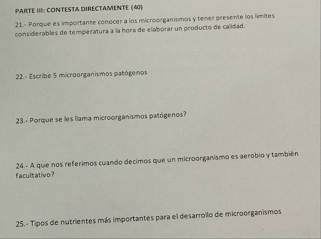 PARTE III: CONTESTA DIRECTAMENTE (40) 
21.- Porque es importante conocer a los microorganismos y tener presente los limites 
considerables de temperatura a la hora de elaborar un producto de calidad. 
22.- Escribe 5 microorganismos patógenos 
23.- Porque se les llama microorganismos patógenos? 
24.- A que nos referimos cuando decimos que un microorganismo es aerobio y también 
facultativo? 
25.- Tipos de nutrientes más importantes para el desarrollo de microorganismos