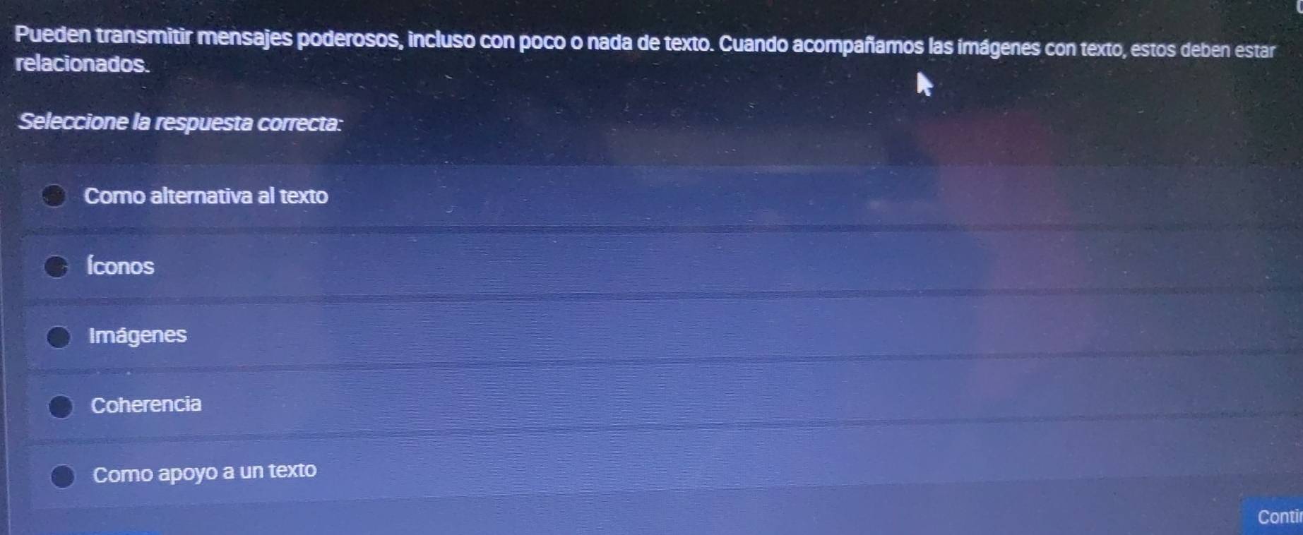 Pueden transmitir mensajes poderosos, incluso con poco o nada de texto. Cuando acompañamos las ímágenes con texto, estos deben estar
relacionados.
Seleccione la respuesta correcta:
Como alternativa al texto
Íconos
Imágenes
Coherencia
Como apoyo a un texto
Contir