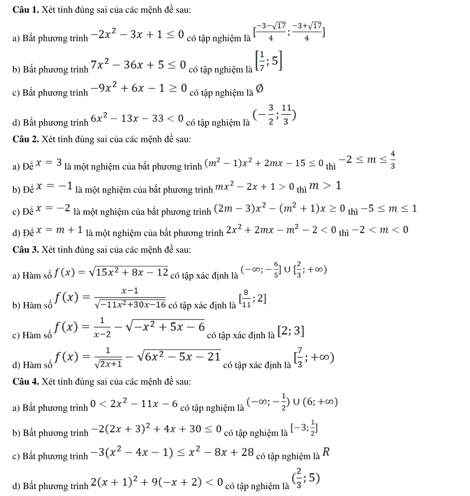 Xét tính đúng sai của các mệnh đề sau:
a) Bất phương trình -2x^2-3x+1≤ 0 có tập nghiệm là [ (-3-sqrt(17))/4 ; (-3+sqrt(17))/4 ]
b) Bất phương trình 7x^2-36x+5≤ 0 có tập nghiệm là [ 1/7 ;5]
c) Bất phương trình -9x^2+6x-1≥ 0 có tập nghiệm là Ø
d) Bất phương trình 6x^2-13x-33<0</tex> có tập nghiệm là (- 3/2 ; 11/3 )
Câu 2. Xét tính đúng sai của các mệnh đề sau:
a) Để x=3 là một nghiệm của bất phương trình (m^2-1)x^2+2mx-15≤ 0_thi-2≤ m≤  4/3 
b) Để x=-1 là một nghiệm của bất phương trình mx^2-2x+1>0 thì m>1
c) Đề x=-2 là một nghiệm của bất phương trình (2m-3)x^2-(m^2+1)x≥ 0_thi-5≤ m≤ 1
d) Để x=m+1 là một nghiệm của bất phương trình 2x^2+2mx-m^2-2<0_thi-2
Câu 3. Xét tính đúng sai của các mệnh đề sau:
a) Hàm số f(x)=sqrt(15x^2+8x-12) có tập xác định là (-∈fty ;- 6/5 ]∪ [ 2/3 ;+∈fty )
b) Hàm số f(x)= (x-1)/sqrt(-11x^2+30x-16)  có tập xác định là [ 8/11 ;2]
c) Hàm số f(x)= 1/x-2 -sqrt(-x^2+5x-6) có tập xác định là [2;3]
d) Hàm số f(x)= 1/sqrt(2x+1) -sqrt(6x^2-5x-21) có tập xác định là [ 7/3 ;+∈fty )
Câu 4. Xét tính đúng sai của các mệnh đề sau:
a) Bất phương trình 0<2x^2-11x-6 có tập nghiệm là (-∈fty ;- 1/2 )∪ (6;+∈fty )
b) Bất phương trình -2(2x+3)^2+4x+30≤ 0 có tập nghiệm là [-3; 1/2 ]
c) Bất phương trình -3(x^2-4x-1)≤ x^2-8x+28 có tập nghiệm là R
d) Bất phương trình 2(x+1)^2+9(-x+2)<0</tex> có tập nghiệm là ( 2/3 ;5)