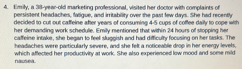 Emily, a 38-year -old marketing professional, visited her doctor with complaints of 
persistent headaches, fatigue, and irritability over the past few days. She had recently 
decided to cut out caffeine after years of consuming 4-5 cups of coffee daily to cope with 
her demanding work schedule. Emily mentioned that within 24 hours of stopping her 
caffeine intake, she began to feel sluggish and had difficulty focusing on her tasks. The 
headaches were particularly severe, and she felt a noticeable drop in her energy levels, 
which affected her productivity at work. She also experienced low mood and some mild 
nausea.