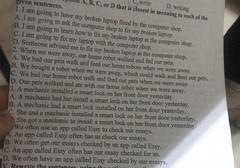 Cwrite
given sentences.
D. writing
plon A, B, C, or D that is closest in meaning to each of the
1. I am going to have my broken laptop fixed by the computer shop.
A. I am going to ask the computer shop to fix my broken laptop.
B. I am going to learn how to fix my broken laptop at the computer shop.
C. I am going to fix my laptop with the computer shop.
D. Someone advised me to fix my broken laptop at the computer shop.
2. When we were away, our home robot walked and fed our pets.
A. We had our pets walk and feed our home robots when we were away.
B. We bought a robot when we were away, which could walk and feed our pets.
C. We had our home robot walk and feed our pets when we were away.
D. Our pets walked and ate with our home robot when we were away.
3. A mechanic installed a smart lock on her front door yesterday.
A. A mechanic had her install a smart lock on her front door yesterday.
B. A mechanic had a smart lock installed on her front door yesterday.
C. She and a mechanic installed a smart lock on her front door yesterday.
She got a mechanic to install a smart lock on her front door yesterday.
We often use an app called Essy to check our essays.
A. An app called Essy often has us check our essays.
B. We often get our essays checked by an app called Essy.
C. An app called Essy often has our essay checked for us.
D. We often have an app called Essy checked by our essays.