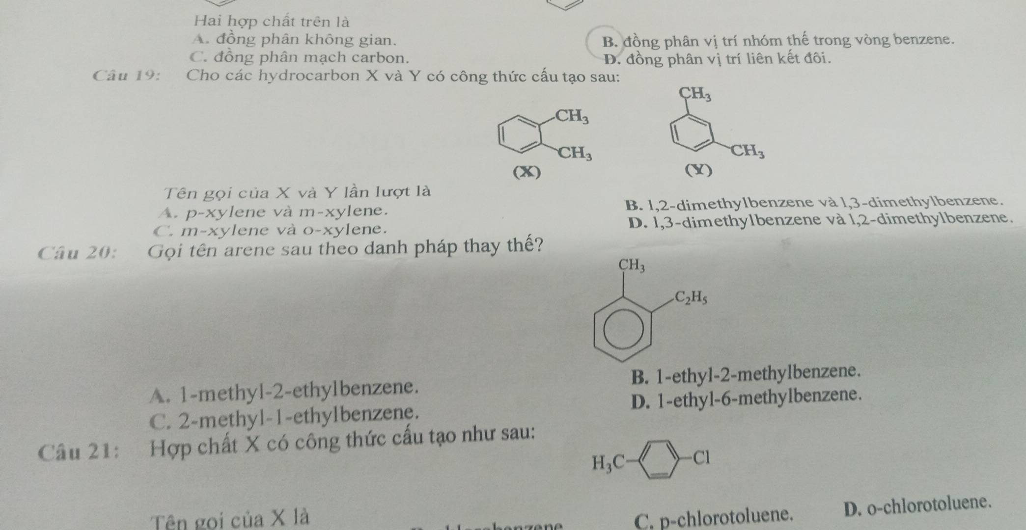 Hai hợp chất trên là
A. đồng phân không gian. B. đồng phân vị trí nhóm thế trong vòng benzene.
C. đồng phân mạch carbon. D. đồng phân vị trí liên kết đôi.
Câu 19: Cho các hydrocarbon X và Y có công thức cấu tạo sau:
CH_3
CH_3
(X) 
Tên gọi của X và Y lần lượt là
A. p-xylene và m-xylene. B. 1,2-dimethylbenzene và l,3-dimethylbenzene.
C. m-xylene và o-xylene. D. 1,3-dimethy1benzene và l,2-dimethylbenzene.
Câu 20:  Gọi tên arene sau theo danh pháp thay thế?
CH_3
C_2H_5
A. 1-methyl-2-ethylbenzene. B. 1-ethyl-2-methylbenzene.
C. 2-methyl-1-ethylbenzene. D. 1-ethyl-6-methylbenzene.
Câu 21: Hợp chất X có công thức cấu tạo như sau:
H_3C-□ -C1
Tên goi của X là C. p-chlorotoluene. D. o-chlorotoluene.