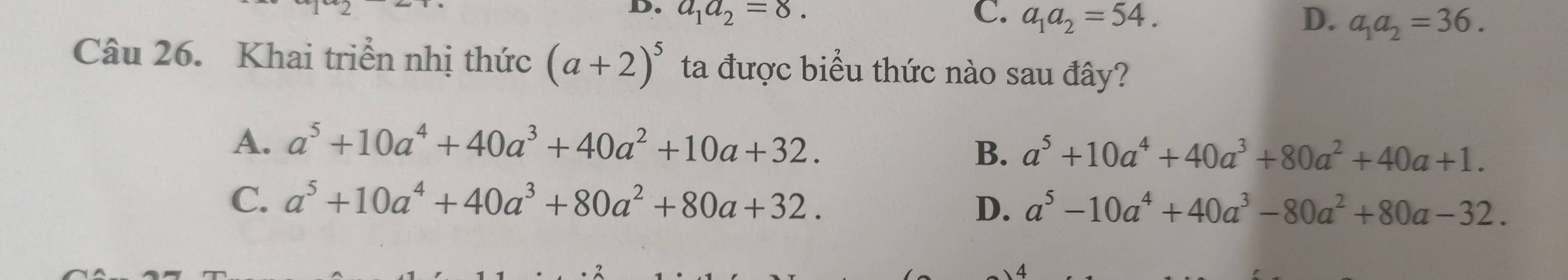 a_1a_2=8. C. a_1a_2=54. D. a_1a_2=36. 
Câu 26. Khai triển nhị thức (a+2)^5 ta được biểu thức nào sau đây?
A. a^5+10a^4+40a^3+40a^2+10a+32.
B. a^5+10a^4+40a^3+80a^2+40a+1.
C. a^5+10a^4+40a^3+80a^2+80a+32.
D. a^5-10a^4+40a^3-80a^2+80a-32.