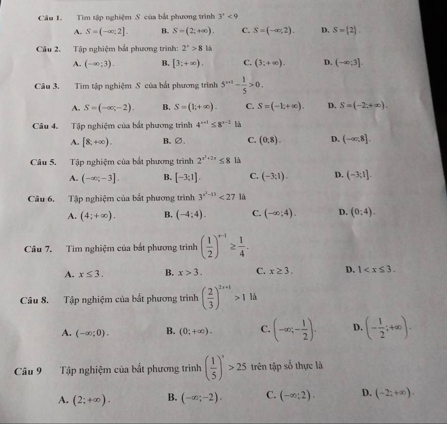 Tìm tập nghiệm S của bất phương trình 3''<9</tex>
A. S=(-∈fty ;2]. B. S=(2;+∈fty ). C. S=(-∈fty ;2). D. S= 2 .
Câu 2. Tập nghiệm bất phương trình: 2^x>81a
A. (-∈fty ;3). B. [3;+∈fty ). C. (3;+∈fty ). D. (-∈fty ;3].
Câu 3. Tìm tập nghiệm S của bất phương trình 5^(x+1)- 1/5 >0.
A. S=(-∈fty ;-2). B. S=(1;+∈fty ). C. S=(-1;+∈fty ). D. S=(-2;+∈fty ).
Câu 4. Tập nghiệm của bất phương trình 4^(x+1)≤ 8^(x-2) là
A. [8;+∈fty ). B. ∅. C. (0;8). D. (-∈fty ;8].
Câu 5. Tập nghiệm của bất phương trình 2^(x^2)+2x≤ 8 là
A. (-∈fty ;-3]. B. [-3;1]. C. (-3;1). D. (-3;1].
Câu 6. Tập nghiệm của bất phương trình 3^(x^2)-13<27</tex> là
A. (4;+∈fty ). B. (-4;4). C. (-∈fty ;4). D. (0;4).
Câu 7. Tìm nghiệm của bất phương trình ( 1/2 )^x-1≥  1/4 .
A. x≤ 3. B. x>3. C. x≥ 3. D. 1
Câu 8. Tập nghiệm của bất phương trình ( 2/3 )^2x+1>1 là
A. (-∈fty ;0). (0;+∈fty ). C. (-∈fty ;- 1/2 ). D. (- 1/2 ;+∈fty ).
B.
Câu 9  Tập nghiệm của bất phương trình ( 1/5 )^x>25 trên tập số thực là
A. (2;+∈fty ). (-∈fty ;-2). C. (-∈fty ;2). D. (-2;+∈fty ).
B.