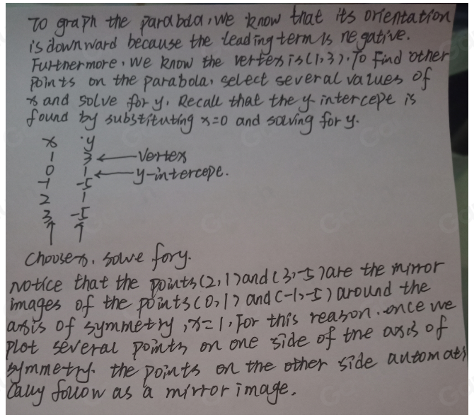 To graph the parabaa, we know that its orientation 
is downward because the leading term is ne gative. 
Furtnermore, we know the vertexis (1,3) "To Find other 
points on the parabola, select several values of 
iand solve fory, Recall that the y intercepe is 
found by substituting x=0 and soiving for y.
x6 y Vertex
3
O
-5 y -intercepe.
2
3 5
7 7
choosen, sole fory. 
Notice that the points (2,1) and (3,-5 hare the mirror 
images of the points CO,1) and (-1,-5) around the 
arsis of symmetry 1 x=1 , For this reason. once we 
plot several points on one side of the asds of 
gymmetry the points on the other side automats 
cauy follow as a mirror image.