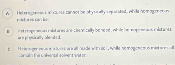 A Heterogeneous mixtures cannot be physically separated, while homogeneous
mixtures can be.
B Heterogeneous mixtures are chemically bonded, while homogeneous mixtures
are physically blended.
c Heterogeneous mixtures are all made with soil, while homogeneous mixtures all
contain the universal solvent water.