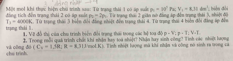 Một mol khí thực hiện chù trình sau: Từ trạng thái 1 có áp suất p_1=10^5Pa; V_1=8,31dm^3; biến đồi 
đẳng tích đến trạng thái 2 có áp suất p_2=2p_1. Từ trạng thái 2 giãn nở đẳng áp đến trạng thái 3, nhiệt độ
T_3=4000K 1. Từ trạng thái 3 biến đối đăng nhiệt đến trạng thái 4. Từ trạng thái 4 biến đổi đăng áp đến 
trạng thái 1. 
1. Vẽ đồ thị của chu trình biến đổi trạng thái trong các hệ toạ độ p-V; p-T; V-T. 
2. Trong mỗi quá trình chất khí nhận hay toả nhiệt? Nhận hay sinh công? Tính các nhiệt lượng 
và công đó (C_V=1,5R; R=8,31J /mol.K). Tính nhiệt lượng mà khí nhận và công nó sinh ra trong cả 
chu trình.