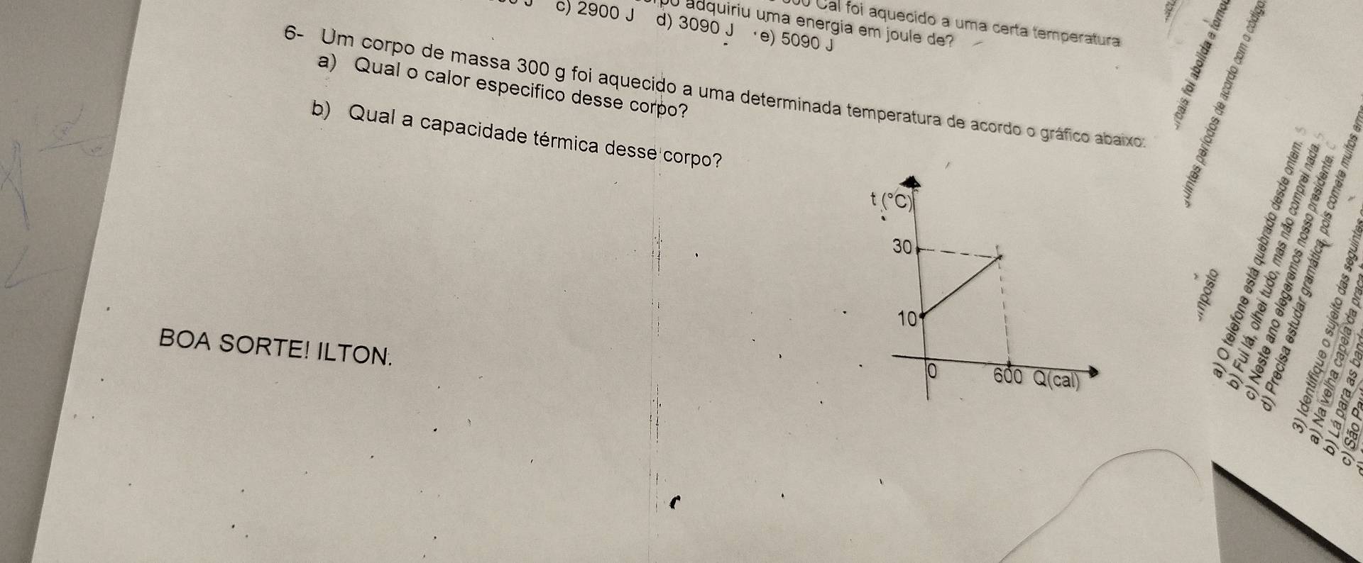 adquiriu uma energia em joule de?
Cal foi aquecido a uma certa temperatura
c) 2900 J d) 3090 J ·e) 5090 j
6- Um corpo de massa 300 g foi aquecido a uma determinada temperatura de acordo o gráfico abaixos a) Qual o calor especifico desse corpo?
b) Qual a capacidade térmica desse corpo?
BOA SORTE! ILTON.