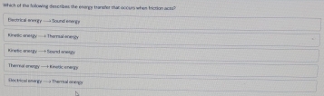 Which of the following describes the esengy transfer that ocours whes friction acts?
Electrical anergy — Sound eneng=
Kinetic onegly —+ Theral onegly
Kinetc anergy —+ Saand anargy
Themeal anstgy — Kinstic oneggy
ectrical esingy— Themal oneigs