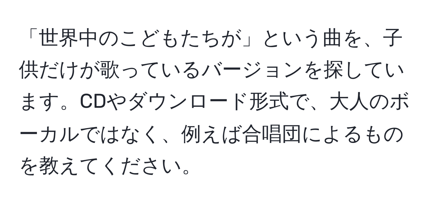 「世界中のこどもたちが」という曲を、子供だけが歌っているバージョンを探しています。CDやダウンロード形式で、大人のボーカルではなく、例えば合唱団によるものを教えてください。