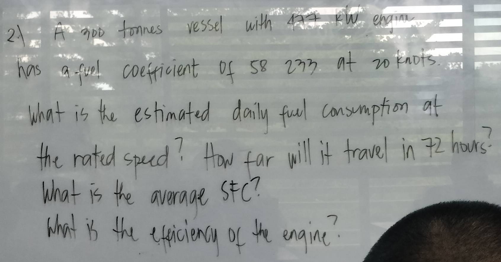 21A 7oo tonnes ressel with engi 
has a fool coefricient of 58 273 at zo knots 
What is the estimated daily fuel consumption af 
the rated specd? How far will if travel in 72 hours? 
What is the average stc? 
What is the epiciency of the engine?