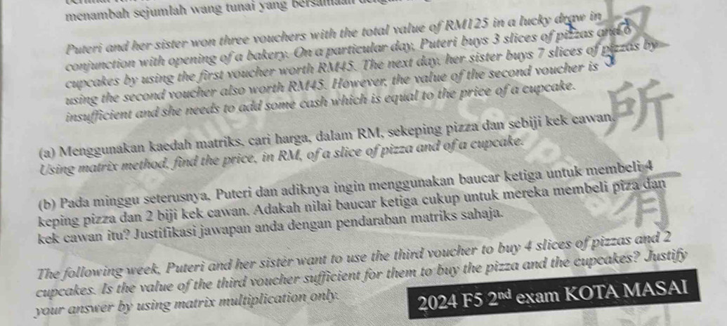 menambah sejumlah wang tunai y an g bers m n 
Puteri and her sister won three vouchers with the total value of RM125 in a lucky draw in 
conjunction with opening of a bakery. On a particular day, Puteri buys 3 slices of pizzas and o 
cupcakes by using the first voucher worth RM45. The next day, her sister buys 7 slices of pizzas by 
using the second voucher also worth RM45. However, the value of the second voucher is 
insufficient and she needs to add some cash which is equal to the price of a cupcake. 
(a) Menggunakan kaedah matriks, cari harga, dalam RM, sekeping pizza dan sebiji kek cawan. 
Using matrix method, find the price, in RM, of a slice of pizza and of a cupcake. 
(b) Pada minggu seterusnya. Puteri dan adiknya ingin menggunakan baucar ketiga untuk membeli 4
keping pizza dan 2 biji kek cawan. Adakah nilai baucar ketiga cukup untuk mereka membeli piza dan 
kek cawan itu? Justifikasi jawapan anda dengan pendaraban matriks sahaja. 
The following week, Puteri and her sister want to use the third voucher to buy 4 slices of pizzas and 2
cupcakes. Is the value of the third voucher sufficient for them to buy the pizza and the cupcakes? Justify 
your answer by using matrix multiplication only. 
2024 F5 2^(nd) exam KOTA MASAI