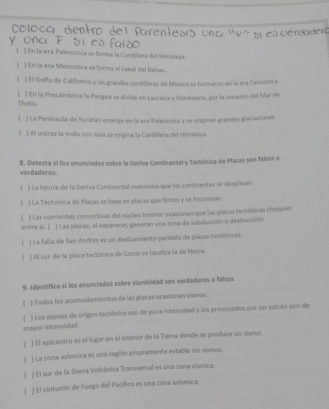 ( ) En la era Paleozoica se forma la Cordillera del Himalaya.
( ) En la era Mesozoica se forma el canal del Balsas.
 ) El Golfo de California y las grandes cordilleras de México se formaron en la era Cenozoica.
) En la Precámbrica la Pangea se divide en Laurasia y Gondwana, por la invasión del Mar de
Thetis.
( ) La Península de Yucatán emerge en la era Paleozoica y se originan grandes glaciaciones.
 ) Al unirse la India con Asia se origina la Cordillera del Himalaya.
8. Detecta si los enunciados sobre la Deriva Continental y Tectónica de Placas son falsos o
verdaderos.
 ) La teoría de la Deriva Continental menciona que los continentes se desplazan.
 ) La Tectónica de Placas se basa en placas que flotan y se friccionan.
( ) Las corrientes convectivas del núcleo interior ocasionan que las placas tectónicas choquen
entre sí. ( ) Las placas, al separarse, generan una zona de subducción o destrucción.
) La falla de San Andrés es un deslizamiento paralelo de placas tectónicas.
( ) Al sur de la placa tectónica de Cocos se localiza la de Nazca.
9. Identifica si los enunciados sobre sismicidad son verdaderos o falsos
( ) Todos los acomodamientos de las placas ocasionan sismos.
( ) Los sismos de origen tectónico son de poca intensidad y los provocados por un volcán son de
mayor intensidad.
( ) El epicentro es el lugar en el interior de la Tierra donde se produce un sismo.
( ) La zona asísmica es una región propiamente estable sin sismos.
( ) El sur de la Sierra Volcánica Transversal es una zona sísmica.
( ) El cinturón de Fuego del Pacífico es una zona asísmica.