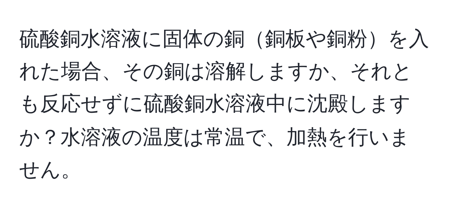 硫酸銅水溶液に固体の銅銅板や銅粉を入れた場合、その銅は溶解しますか、それとも反応せずに硫酸銅水溶液中に沈殿しますか？水溶液の温度は常温で、加熱を行いません。