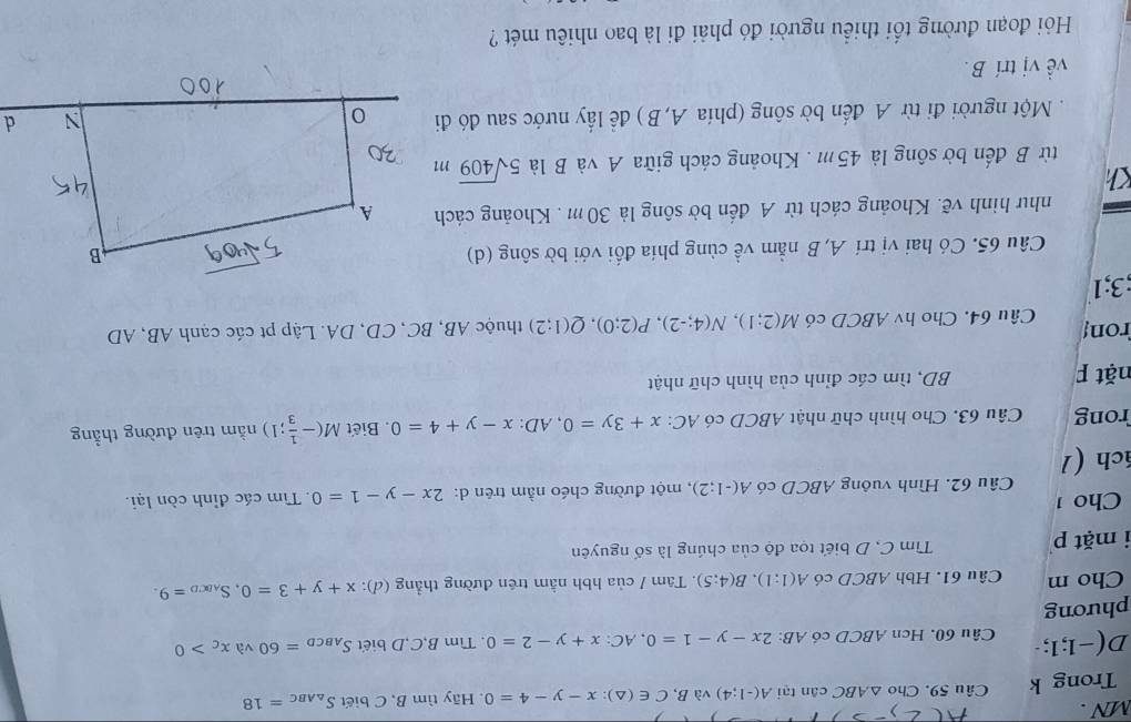 MN .
Trong k Câu 59. Cho △ ABC cân tại A(-1;4) và B, C∈ (△ ):x-y-4=0. Hãy tìm B, C biết S_△ ABC=18
D(- 1;1 Câu 60. Hcn ABCD có AB: 2x-y-1=0,AC:x+y-2=0. Tìm B,C,D biết S_ABCD=60 và x_C>0
phương
Cho m Câu 61. Hbh ABCD có A(1:1).B(4:5). Tâm / của hbh nằm trên đường thẳng (d): x+y+3=0,S_ABCD=9.
i mặt p Tìm C, D biết tọa độ của chúng là số nguyên
ho 1
Câu 62. Hình vuông ABCD có A(-1;2) , một đường chéo nằm trên d: 2x-y-1=0. Tìm các đỉnh còn lại.
ách (1
rong  Câu 63. Cho hình chữ nhật ABCD có AC: x+3y=0,AD:x-y+4=0. Biết M(- 1/3 ;1) nằm trên đường thẳng
nặt F BD, tìm các đỉnh của hình chữ nhật
ron Câu 64. Cho hv ABCD có M(2;1),N(4;-2),P(2;0),Q(1;2) thuộc AB, BC, CD, DA. Lập pt các cạnh AB, AD
;3;1
Câu 65. Có hai vị trí A, B nằm về cùng phía đối với bờ sông (d)
như hình vẽ. Khoảng cách từ A đến bờ sông là 30 m . Khoảng cách
Kh
từ B đến bờ sông là 45m . Khoảng cách giữa A và B là 5sqrt(409)m
Một người đi từ A đến bờ sông (phía A,B ) đề lấy nước sau đó đi
về vị trí B.
Hỏi đoạn đường tối thiều người đó phải đi là bao nhiêu mét ?