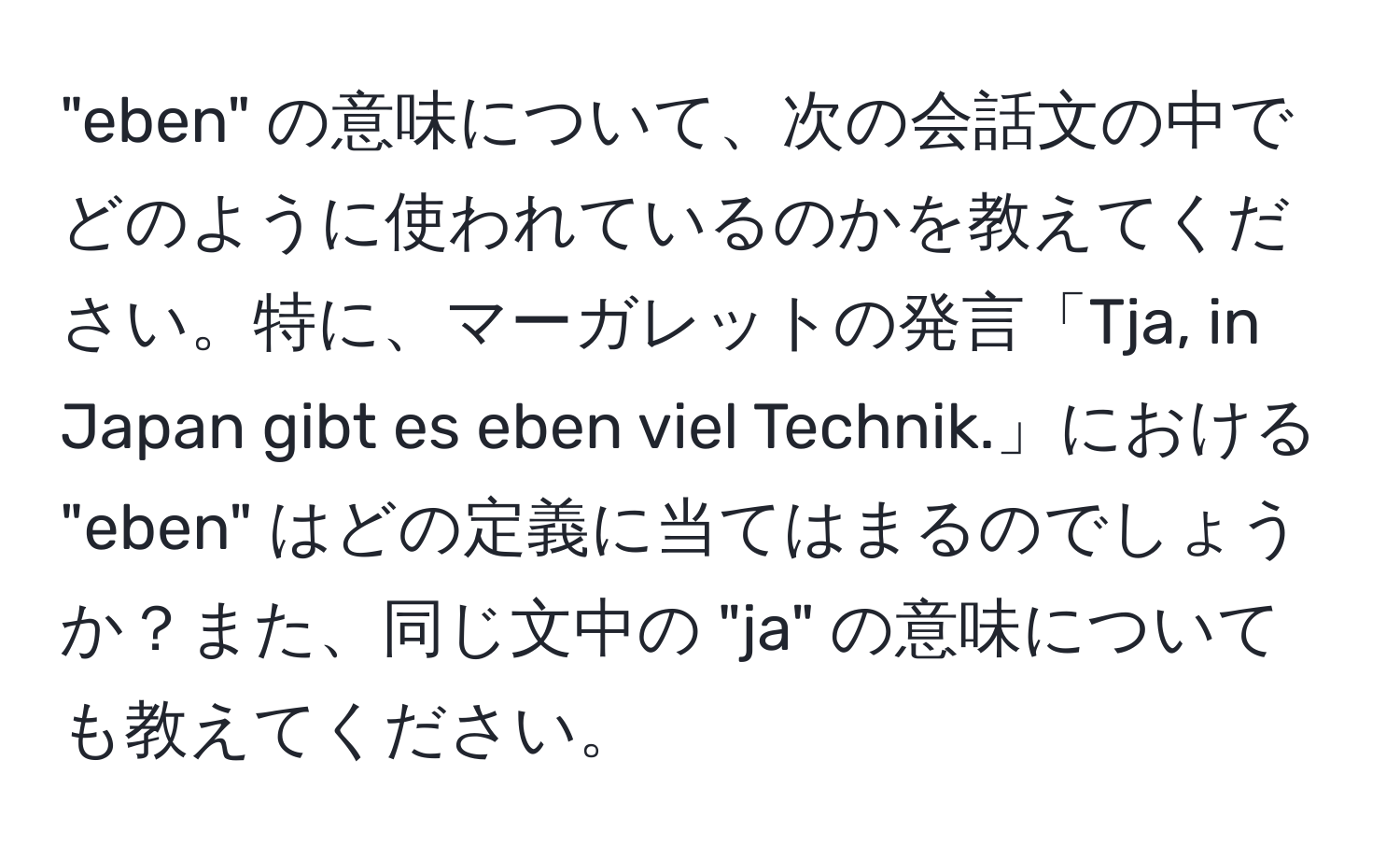 "eben" の意味について、次の会話文の中でどのように使われているのかを教えてください。特に、マーガレットの発言「Tja, in Japan gibt es eben viel Technik.」における "eben" はどの定義に当てはまるのでしょうか？また、同じ文中の "ja" の意味についても教えてください。