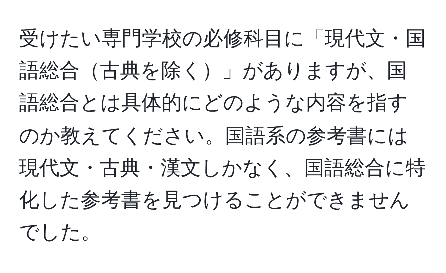 受けたい専門学校の必修科目に「現代文・国語総合古典を除く」がありますが、国語総合とは具体的にどのような内容を指すのか教えてください。国語系の参考書には現代文・古典・漢文しかなく、国語総合に特化した参考書を見つけることができませんでした。