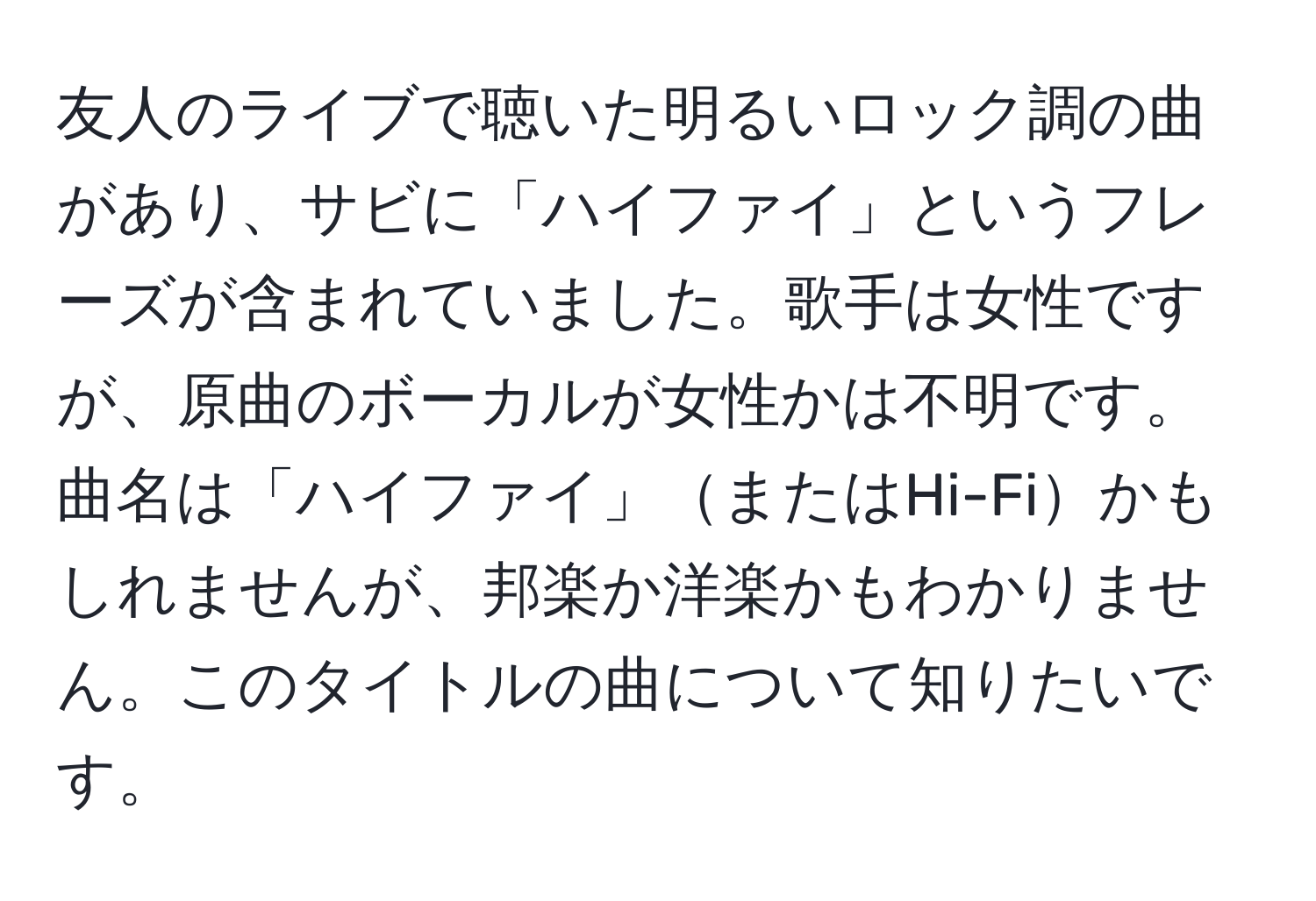 友人のライブで聴いた明るいロック調の曲があり、サビに「ハイファイ」というフレーズが含まれていました。歌手は女性ですが、原曲のボーカルが女性かは不明です。曲名は「ハイファイ」またはHi-Fiかもしれませんが、邦楽か洋楽かもわかりません。このタイトルの曲について知りたいです。