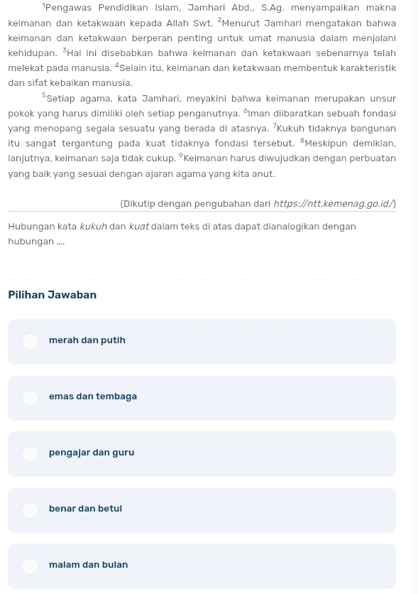 ¹Pengawas Pendidikan Islam, Jamhari Abd., S.Ag. menyampaikan makna
keimanan dan ketakwaan kepada Allah Swt. ²Menurut Jamhari mengatakan bahwa
keimanan dan ketakwaan berperan penting untuk umat manusia dalam menjalani
kehidupan. *Hal ini disebabkan bahwa keimanan dan ketakwaan sebenarnya telah
melekat pada manusia. “Selain itu, keimanan dan ketakwaan membentuk karakteristik
dan sifat kebaikan manusia.
*Setiap agama, kata Jamhari, meyakini bahwa keimanan merupakan unsur
pokok yang harus dimiliki oleh setiap penganutnya. *Iman diibaratkan sebuah fondasi
yang menopang segala sesuatu yang berada di atasnya. 'Kukuh tidaknya bangunan
itu sangat tergantung pada kuat tidaknya fondasi tersebut. *Meskipun demikian,
lanjutnya, keimanan saja tidak cukup. ⁹Keimanan harus diwujudkan dengan perbuatan
yang baik yang sesuai dengan ajaran agama yang kita anut.
(Dikutip dengan pengubahan dari https:∥ntt.kemenag.go.id/)
Hubungan kata kukuh dan kuat dalam teks di atas dapat dianalogikan dengan
hubungan ....
Pilihan Jawaban
merah dan putih
emas dan tembaga
pengajar dan guru
benar dan betul
malam dan bulan