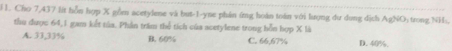 Cho 7,437 lít hỗn hợp X gồm acetylene và but -1 -yne phản ứng hoàn toàn với lượng dư dung dịch AgNO_3 trong NH_1, 
thu được 64, 1 gam kết tủa. Phần trăm thể tích của acetylene trong hỗn hợp X là
A. 33,33% B. 60% C. 66,67% D. 40%.