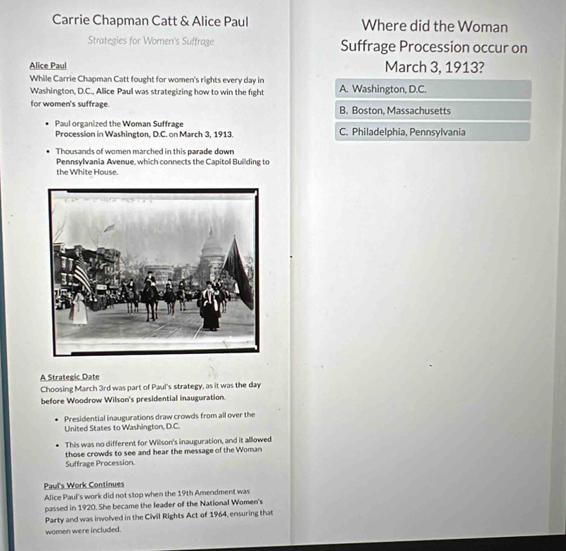 Carrie Chapman Catt & Alice Paul Where did the Woman
Strategies for Women's Suffrage Suffrage Procession occur on
Alice Paul March 3, 1913?
While Carrie Chapman Catt fought for women's rights every day in
Washington, D.C., Alice Paul was strategizing how to win the fight A. Washington, D.C.
for women's suffrage. B. Boston, Massachusetts
Paul organized the Woman Suffrage
Procession in Washington, D.C. on March 3, 1913. C. Philadelphia, Pennsylvania
Thousands of women marched in this parade down
Pennsylvania Avenue, which connects the Capitol Building to
the White House.
A Strategic Date
Choosing March 3rd was part of Paul's strategy, as it was the day
before Woodrow Wilson's presidential inauguration.
Presidential inaugurations draw crowds from all over the
United States to Washington, D.C.
This was no different for Wilson's inauguration, and it allowed
those crowds to see and hear the message of the Woman
Suffrage Procession.
Paul's Work Continues
Alice Paul's work did not stop when the 19th Amendment was
passed in 1920. She became the leader of the National Women's
Party and was involved in the Civil Rights Act of 1964, ensuring that
women were included.