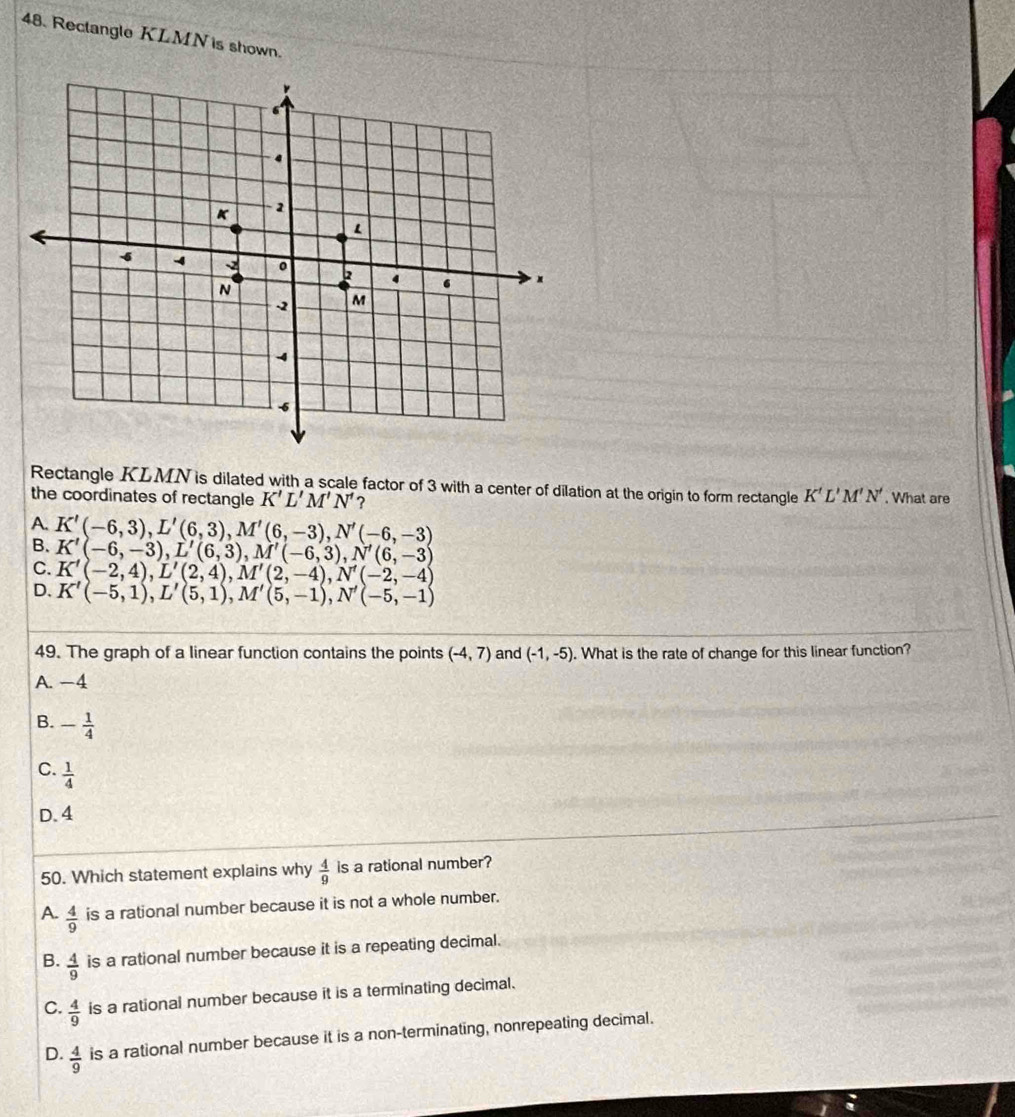 Rectangle KLMN is shown.
Rectangle KLMN is dilated with a scale factor of 3 with a center of dilation at the origin to form rectangle K'L'M'N'
the coordinates of rectangle K'L'M'N' ? . What are
A. K'(-6,3), L'(6,3), M'(6,-3), N'(-6,-3) B. K'(-6,-3), L'(6,3), M'(-6,3), N'(6,-3)
C. K'(-2,4), L'(2,4), M'(2,-4), N'(-2,-4)
D、 K'(-5,1), L'(5,1), M'(5,-1), N'(-5,-1)
49. The graph of a linear function contains the points (-4,7) and (-1,-5). What is the rate of change for this linear function?
A. -4
B. - 1/4 
C.  1/4 
D. 4
50. Which statement explains why  4/9  is a rational number?
A.  4/9  is a rational number because it is not a whole number.
B.  4/9  is a rational number because it is a repeating decimal.
C.  4/9  is a rational number because it is a terminating decimal.
D.  4/9  is a rational number because it is a non-terminating, nonrepeating decimal.