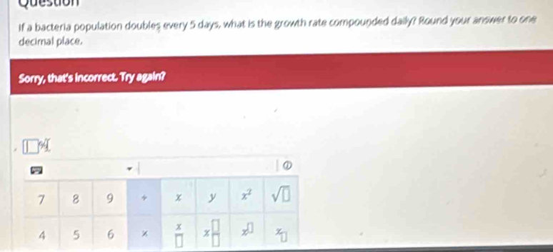 Question
If a bacteria population doubles every 5 days, what is the growth rate compounded daily? Round your answer to one
decimal place.
Sorry, that's incorrect. Try again?
94