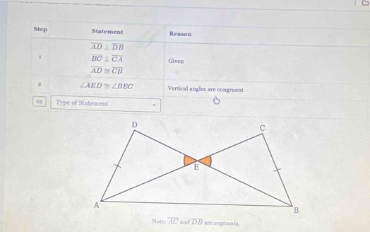 Step Statement Reason
overline AD⊥ overline DB
1 overline BC⊥ overline CA Given
overline AD≌ overline CB
2 ∠ AED≌ ∠ BEC Vertical angles are congruent 
try Type of Statement 
Note: overline AC and overline DB are segments.