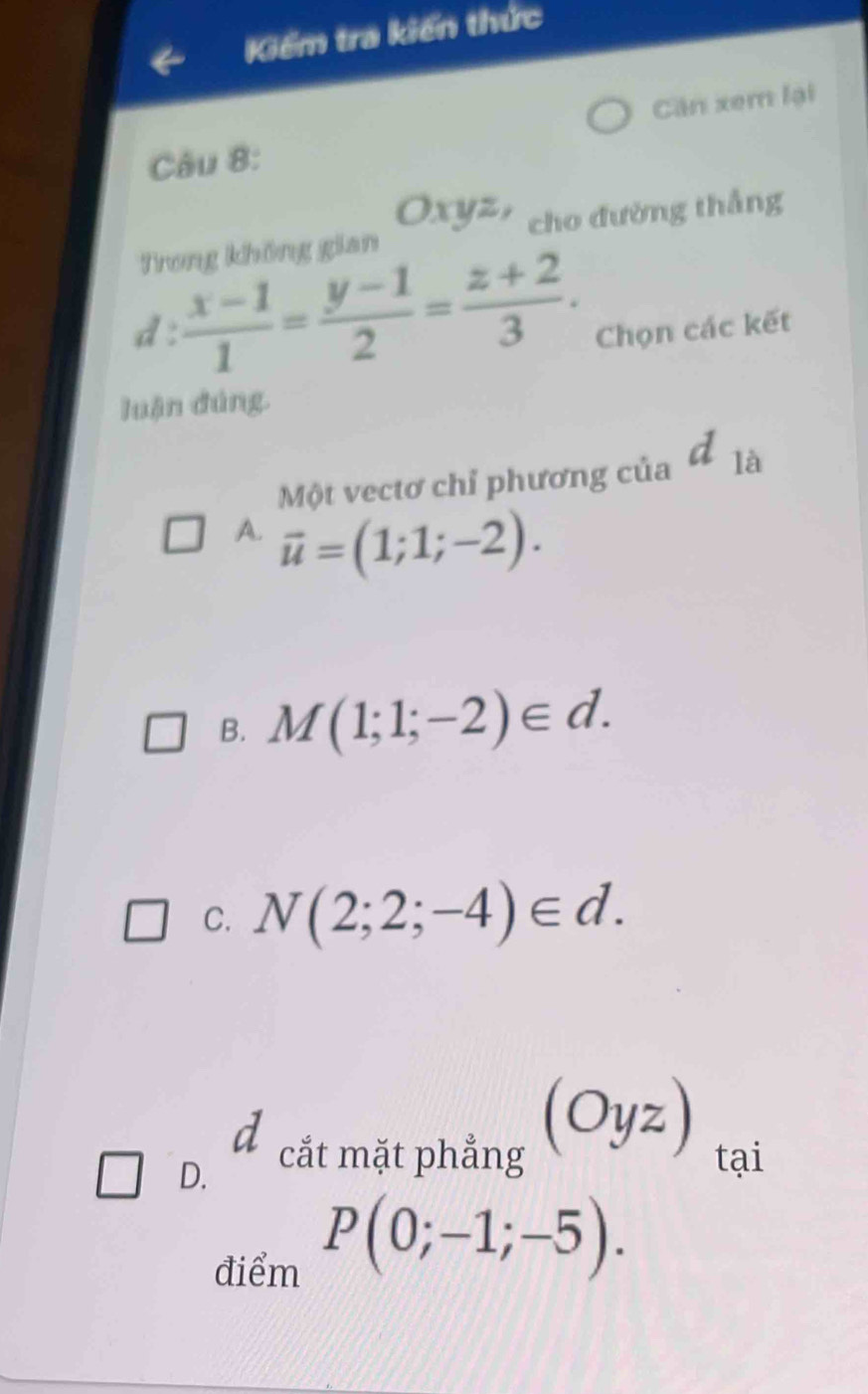 Kiểm tra kiến thức
Căn xem lại
Câu 8:
Oxyz,
Trong không gian cho đường thắng
d :  (x-1)/1 = (y-1)/2 = (z+2)/3 . Chọn các kết
luận đúng.
Một vectơ chỉ phương của d_1
A. vector u=(1;1;-2).
B. M(1;1;-2)∈ d.
C. N(2;2;-4)∈ d.
D. d cắt mặt phẳng (Oyz) tại
điểm
P(0;-1;-5).