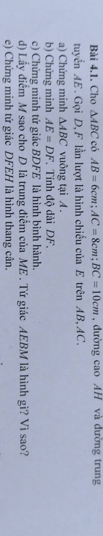 Cho △ ABC có AB=6cm; AC=8cm; BC=10cm , đường cao AH và đường trung 
tuyến AE. Gọi D, F lần lượt là hình chiếu của E trên AB, AC. 
a) Chứng minh △ ABC vuông tại A. 
b) Chứng minh AE=DF. Tính độ dài DF. 
c) Chứng minh tứ giác BDFE là hình bình hành. 
d) Lấy điểm M sao cho-D là trung điểm của ME . Tứ giác AEBM là hình gì? Vì sao? 
e) Chứng minh tứ giác DFEH là hình thang cân.