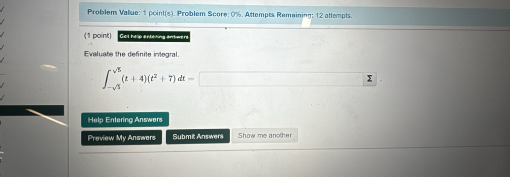 Problem Value: 1 point(s). Problem Score: 0%. Attempts Remaining: 12 attempts. 
(1 point) Get help entering answers 
Evaluate the definite integral.
∈t _-sqrt(5)^sqrt(5)(t+4)(t^2+7)dt=□. 
Help Entering Answers 
Preview My Answers Submit Answers Show me another