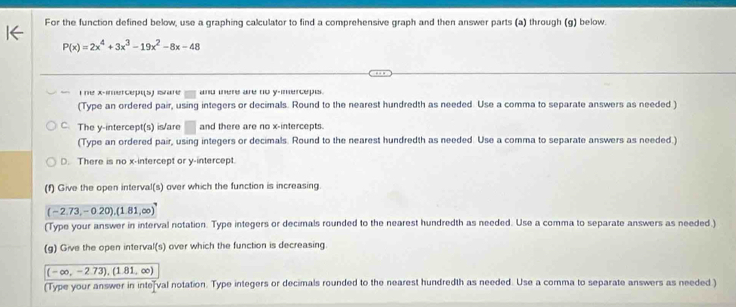 For the function defined below, use a graphing calculator to find a comprehensive graph and then answer parts (a) through (g) below.
P(x)=2x^4+3x^3-19x^2-8x-48
T ne x -imercept(s) ivare and there are no y -inercepts.
(Type an ordered pair, using integers or decimals. Round to the nearest hundredth as needed Use a comma to separate answers as needed )
C. The y-intercept(s) is/are k) and there are no x-intercepts.
(Type an ordered pair, using integers or decimals. Round to the nearest hundredth as needed. Use a comma to separate answers as needed.)
D. There is no x-intercept or y-intercept.
(f) Give the open interval(s) over which the function is increasing.
(-2.73,-0.20),(1.81,∈fty )
(Type your answer in interval notation. Type integers or decimals rounded to the nearest hundredth as needed. Use a comma to separate answers as needed.)
(g) Give the open interval(s) over which the function is decreasing.
(-∈fty ,-2.73),(1.81,∈fty )
(Type your answer in intefval notation. Type integers or decimals rounded to the nearest hundredth as needed. Use a comma to separate answers as needed )