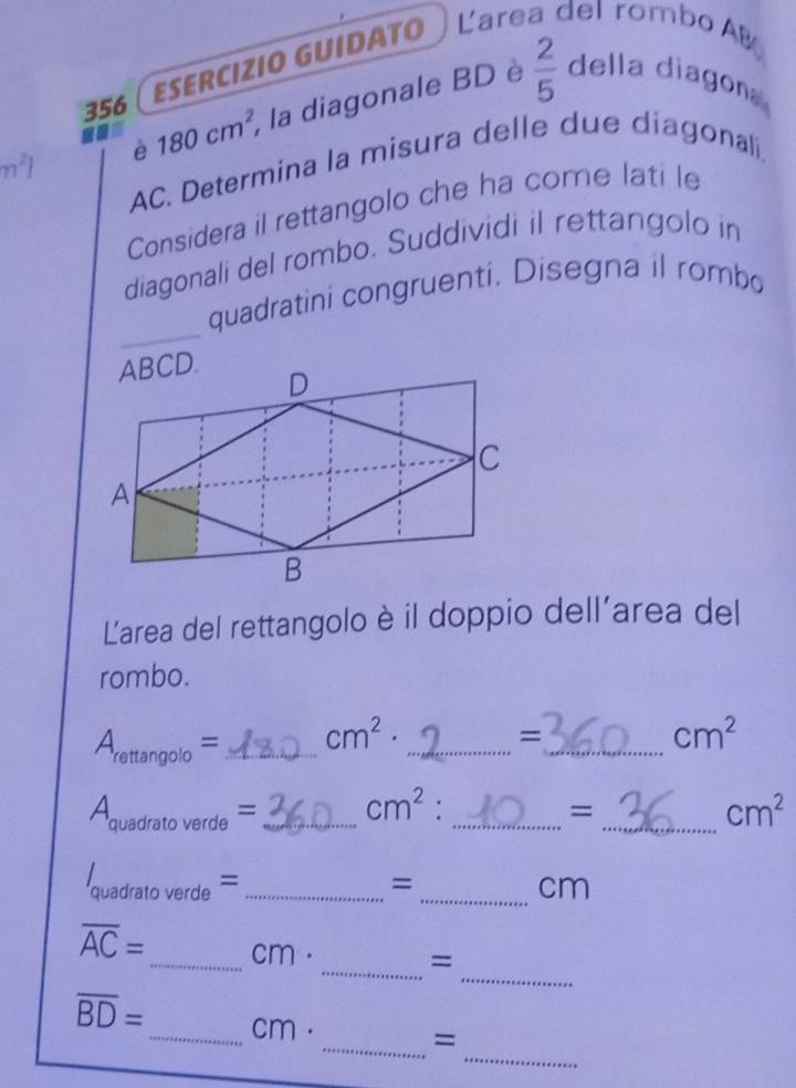 356 ( esercızió Guídäτo Larea del rombo AB 
n^21 è 180cm^2, , la diagonale BD è  2/5  della diagon
AC. Determina la misura delle due diagonali 
Considera il rettangolo che ha come lati le 
diagonali del rombo. Suddividi il rettangolo in 
_ 
quadratini congruenti. Disegna il rombo 
Larea del rettangolo è il doppio dell'area del 
rombo.
A_rettan golo= _ cm^2· _ 
= 
_ cm^2
A_quadratoverde= _ cm^2 _ 
= 
_ cm^2
_ I_quadratoverde=
= 
_cm 
_
overline AC= _  cm. 
_= 
_
overline BD= _  cm. 
_=