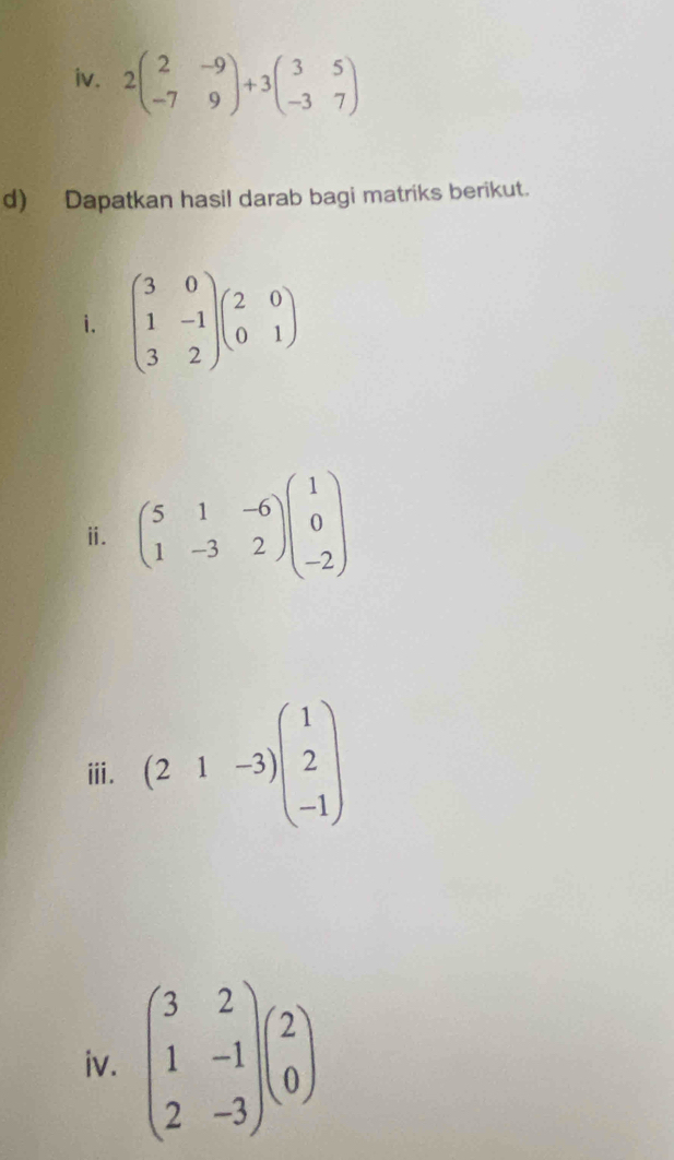 2beginpmatrix 2&-9 -7&9endpmatrix +3beginpmatrix 3&5 -3&7endpmatrix
d) Dapatkan hasil darab bagi matriks berikut. 
i. beginpmatrix 3&0 1&-1 3&2endpmatrix beginpmatrix 2&0 0&1endpmatrix
ⅱ. beginpmatrix 5&1&-6 1&-3&2endpmatrix beginpmatrix 1 0 -2endpmatrix
ⅲ. (21-3)beginpmatrix 1 2 -1endpmatrix
iv. beginpmatrix 3&2 1&-1 2&-3endpmatrix beginpmatrix 2 0endpmatrix