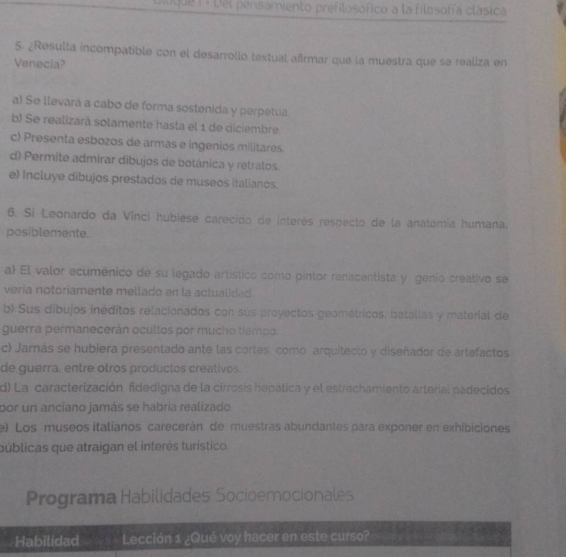 ugua 1 . Del pensamiento prefilosófico a la filosofía clásica
5. ¿Resulta incompatible con el desarrollo textual afrmar que la muestra que se realiza en
Venecia?
a) Se llevará a cabo de forma sostenida y perpetua.
b) Se realizará solamente hasta el 1 de diciembre
c) Presenta esbozos de armas e ingenios militares.
d) Permite admirar dibujos de botánica y retratos.
e) Incluye dibujos prestados de museos italianos.
6. Si Leonardo da Vinci hubiese carecido de interés respecto de la anatomia humana.
posiblemente.
a) El valor ecuménico de su legado artístico como pintor renacentista y génio creativo se
veria notoriamente mellado en la actualidad
b) Sus dibujos inéditos relacionados con sus proyectos geométricos. batallas y material de
guerra permanecerán ocultos por mucho tiempo.
c) Jamás se hubiera presentado ante las cortes. como arquitecto y diseñador de artefactos
de guerra, entre otros productos creativos.
d) La caracterización fidedigna de la cirrosis hepática y el estrechamiento arterial padecidos
por un anciano jamás se habría realizado.
e) Los museos italianos carecerán de muestras abundantes para exponer en exhibiciones
públicas que atraigan el interés turístico.
Programa Habilidades Socioemocionales
Habilidad Lección 1 ¿Qué voy hacer en este curso?