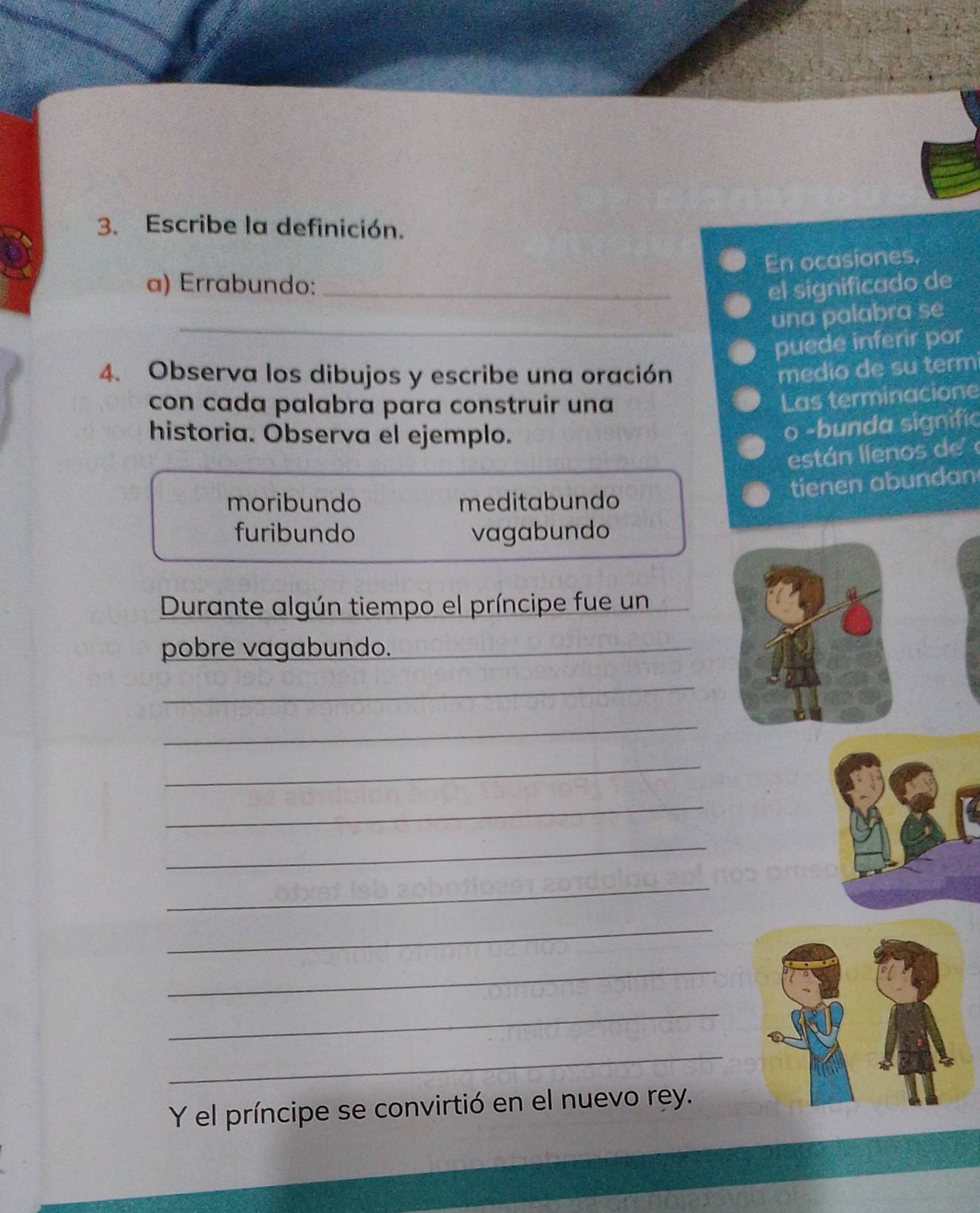 Escribe la definición.
En ocasiones,
a) Errabundo: _el significado de
_una palabra se
puede inferir por
4. Observa los dibujos y escribe una oración
medio de su term
con cada palabra para construir una
Las terminacione
historia. Observa el ejemplo.
o -bunda signific
están llenos de 
tienen abundan
moribundo meditabundo
furibundo vagabundo
Durante algún tiempo el príncipe fue un
pobre vagabundo._
_
_
_
_
_
_
_
_
_
_
Y el príncipe se convirtió en el nuevo rey.