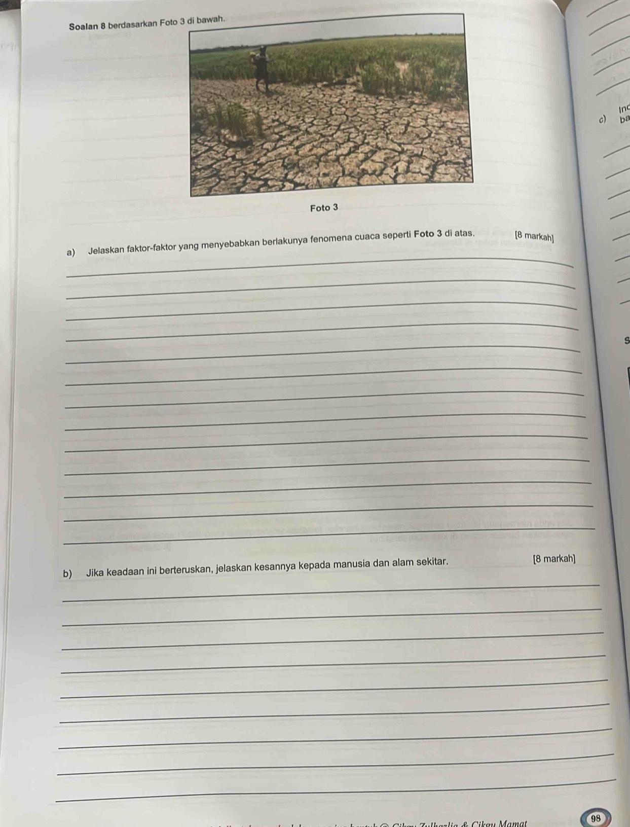 Soalan 8 berdasarkan Fo 
_ 
_ 
_ 
_ 
c) n 
ba 
_ 
_ 
_ 
Foto 3 
_ 
a) Jelaskan faktor-faktor yang menyebabkan berlakunya fenomena cuaca seperti Foto 3 di atas. [8 markah] 
_ 
_ 
_ 
_ 
s 
_ 
_ 
_ 
_ 
_ 
_ 
_ 
_ 
_ 
b) Jika keadaan ini berteruskan, jelaskan kesannya kepada manusia dan alam sekitar. 
[8 markah] 
_ 
_ 
_ 
_ 
_ 
_ 
_ 
_ 
98