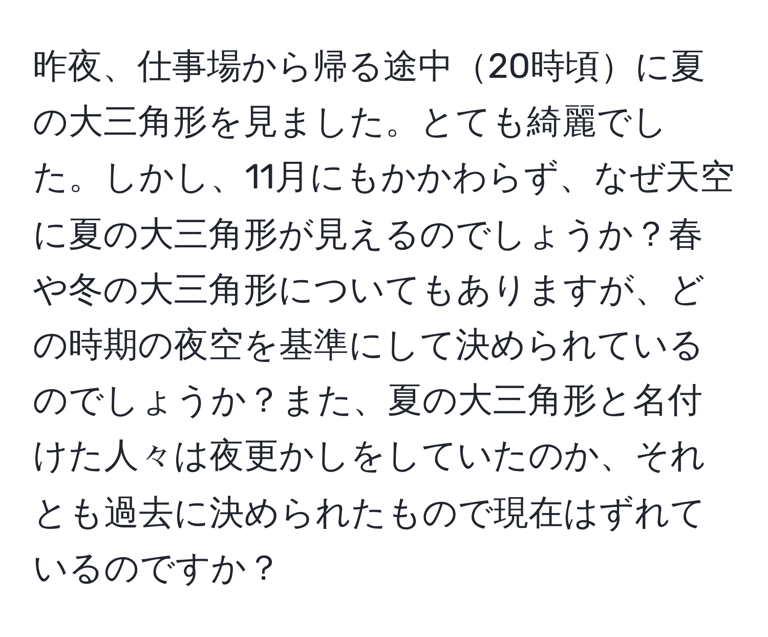 昨夜、仕事場から帰る途中20時頃に夏の大三角形を見ました。とても綺麗でした。しかし、11月にもかかわらず、なぜ天空に夏の大三角形が見えるのでしょうか？春や冬の大三角形についてもありますが、どの時期の夜空を基準にして決められているのでしょうか？また、夏の大三角形と名付けた人々は夜更かしをしていたのか、それとも過去に決められたもので現在はずれているのですか？