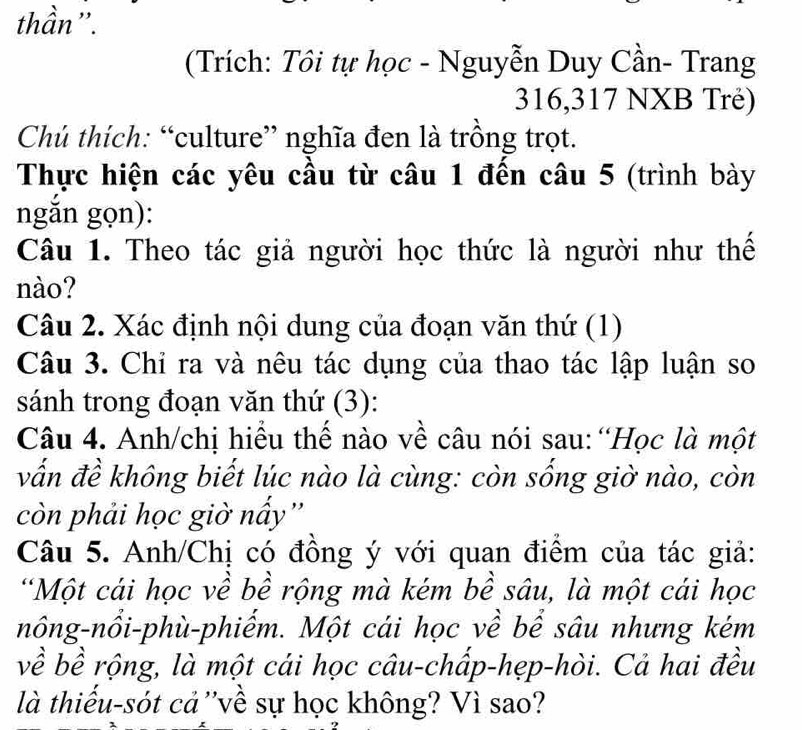 thần''. 
(Trích: Tôi tự học - Nguyễn Duy Cần- Trang 
316, 317 NXB Trẻ) 
Chú thích: “culture” nghĩa đen là trồng trọt. 
Thực hiện các yêu cầu từ câu 1 đến câu 5 (trình bày 
ngắn gọn): 
Câu 1. Theo tác giả người học thức là người như thế 
nào? 
Câu 2. Xác định nội dung của đoạn văn thứ (1) 
Câu 3. Chỉ ra và nêu tác dụng của thao tác lập luận so 
sánh trong đoạn văn thứ (3): 
Câu 4. Anh/chị hiểu thế nào về câu nói sau: “Học là một 
vấn đề không biết lúc nào là cùng: còn sống giờ nào, còn 
còn phải học giờ nấy'' 
Câu 5. Anh/Chị có đồng ý với quan điểm của tác giả: 
*Một cái học về bề rộng mà kém bề sâu, là một cái học 
nông-nổi-phù-phiếm. Một cái học về bể sâu nhưng kém 
về bề rộng, là một cái học câu-chấp-hẹp-hòi. Cả hai đều 
là thiếu-sót cả ''về sự học không? Vì sao?