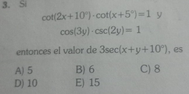 Si
cot (2x+10°)· cot (x+5°)=1 y
cos (3y)· csc (2y)=1
entonces el valor de 3sec (x+y+10°) , es
A) 5 B) 6 C) 8
D) 10 E) 15