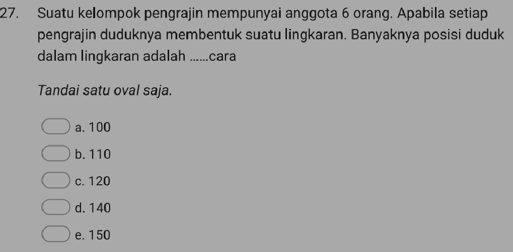 Suatu kelompok pengrajin mempunyai anggota 6 orang. Apabila setiap
pengrajin duduknya membentuk suatu lingkaran. Banyaknya posisi duduk
dalam lingkaran adalah ......cara
Tandai satu oval saja.
a. 100
b. 110
c. 120
d. 140
e. 150