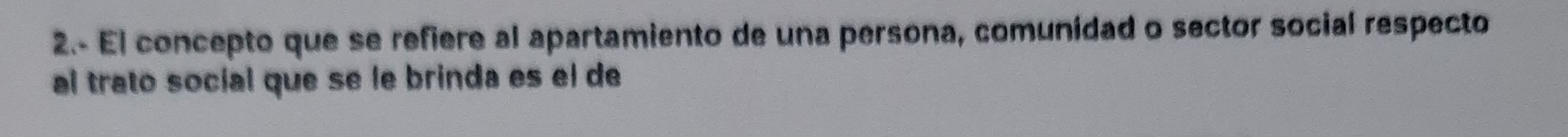 2.- El concepto que se refiere al apartamiento de una persona, comunidad o sector social respecto 
al trato social que se le brinda es el de