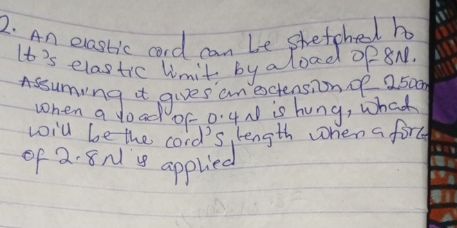 An elastic cord can be shetched h 
It's elastic limit, by aload op8n. 
Assuming it gives an extensionoe 250on
when a doad of 0'4N is hung, what 
woill be the cord's, length when a fore 
of 2. 8N 's applied