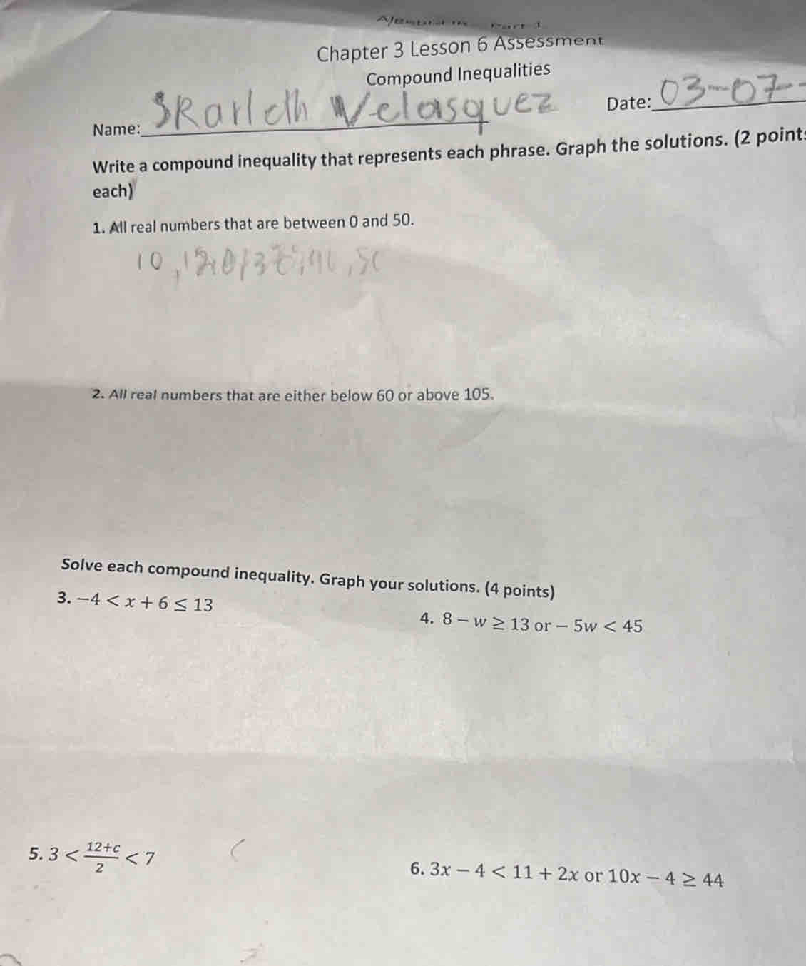 Chapter 3 Lesson 6 Assessment 
Compound Inequalities 
Date:_ 
Name: 
_ 
Write a compound inequality that represents each phrase. Graph the solutions. (2 point: 
each) 
1. All real numbers that are between 0 and 50. 
2. All real numbers that are either below 60 or above 105. 
Solve each compound inequality. Graph your solutions. (4 points) 
3. -4 8-w≥ 13 or -5w<45</tex> 
4. 
5. 3 <7</tex> 
6. 3x-4<11+2x or 10x-4≥ 44