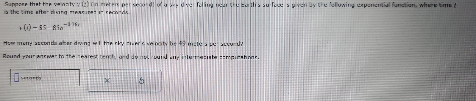 Suppose that the velocity v(t) (in meters per second) of a sky diver falling near the Earth's surface is given by the following exponential function, where time t
is the time after diving measured in seconds.
v(t)=85-85e^(-0.16t)
How many seconds after diving will the sky diver's velocity be 49 meters per second? 
Round your answer to the nearest tenth, and do not round any intermediate computations.
seconds
×