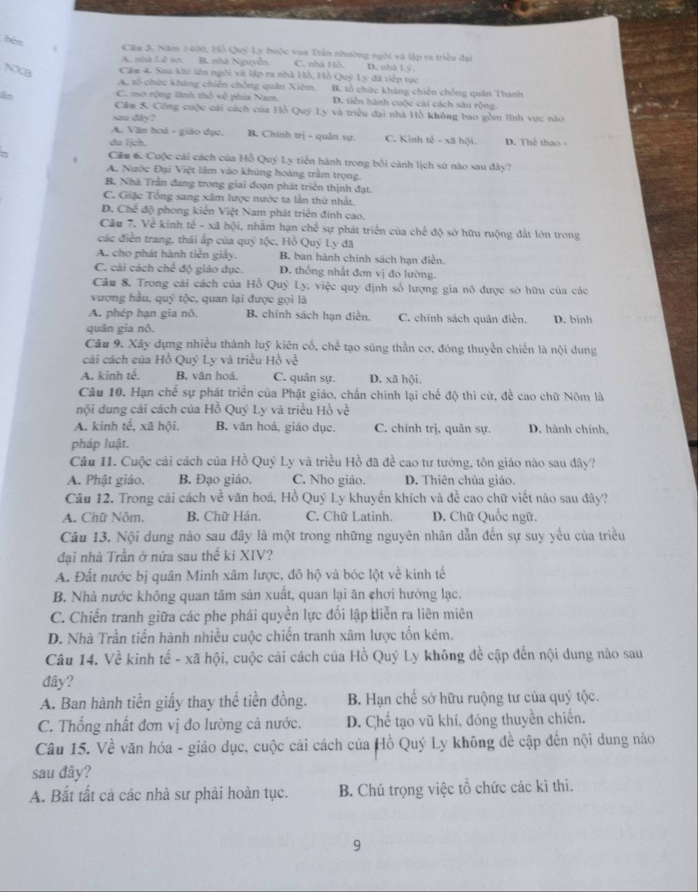 bèn Cầm 3. Năm 1400, Hỗ Quỹ Ly buộc vua Trần nhường ngôi và lập ra triều đại
A. nhà Lê sơ. B. nhà Nguyễn. C. nhà Hồ, D, nhà Ly.
NXB
Câu 4. Sau khi lên ngôi và lập ra nhà Hồ, Hồ Quý Ly đã tiếp tục
A. số chức kháng chiến chồng quân Xiêm. B. tổ chức kháng chiến chống quân Thanh
C. mở rộng lĩnh thổ về phía Nam. D. tiến hành cuộc cải cách sâu rộng.
Căm 5. Công cuộc cái cách của Hồ Quý Ly và triều đại nhà Hồ không bao gồm lĩnh vực nào
sau diy?
A. Văn hoá - giáo dục. B. Chính trị - quản sự. C. Kình tế - xã hội.
du Ijch. D. Thể thao -
Cầu 6. Cuộc cái cách của Hồ Quý Ly tiến hành trong bối cảnh lịch sử nào sau đây?
A. Nước Đại Việt lâm vào khủng hoàng trầm trọng.
B. Nhà Trần đang trong giai đoạn phát triển thịnh đạt.
C. Giặc Tổng sang xâm lược nước ta lần thứ nhất,
D. Chể độ phong kiến Việt Nam phát triển đinh cao.
Câu 7. Về kinh tế - xã hội, nhằm hạn chể sự phát triển của chế độ sở hữu ruộng đất lớn trong
các điễn trang, thái ấp của quý tộc, Hồ Quý Ly đã
A. cho phát hành tiền giấy. B. ban hành chính sách hạn điền.
C. cải cách chế độ giáo dục. D. thống nhất đơn vị đo lường.
Câu 8. Trong cái cách của Hồ Quý Ly. việc quy định số lượng gia nô được sở hữu của các
vương hầu, quý tộc, quan lại được gọi là
A. phép hạn gia nô. B. chính sách hạn điễn. C. chính sách quân điền. D. binh
quân gia nô.
Câu 9. Xây dựng nhiều thành luỹ kiên cố, chế tạo súng thần cơ, đóng thuyền chiến là nội dung
cái cách của Hồ Quý Ly và triều Hồ về
A. kinh tể. B. văn hoá. C. quân sự. D. xã hội.
Câu 10. Hạn chế sự phát triển của Phật giáo, chấn chính lại chế độ thì cứ, đề cao chữ Nôm là
nội đung cái cách của Hồ Quý Ly và triều Hồ về
A. kinh tế, xã hội. B. văn hoá, giáo dục. C. chính trị, quân sự. D. hành chính,
pháp luật.
Câu 11. Cuộc cải cách của Hồ Quý Ly và triều Hồ đã đề cao tư tướng, tôn giáo nào sau dây?
A. Phật giáo. B. Đạo giáo. C. Nho giáo. D. Thiên chúa giáo.
Câu 12. Trong cải cách về văn hoá, Hồ Quý Ly khuyển khích và đề cao chữ viết nào sau đây?
A. Chữ Nôm. B. Chữ Hán. C. Chữ Latinh.  D. Chữ Quốc ngữ.
Câu 13. Nội dung nào sau đây là một trong những nguyên nhân dẫn đến sự suy yếu của triều
đại nhà Trần ở nửa sau thể ki XIV?
A. Đất nước bị quân Minh xâm lược, đô hộ và bóc lột về kinh tế
B. Nhà nước không quan tâm sản xuất, quan lại ăn chơi hướng lạc.
C. Chiến tranh giữa các phe phái quyền lực đối lập diễn ra liên miên
D. Nhà Trần tiến hành nhiều cuộc chiến tranh xâm lược tốn kém.
Câu 14. Về kinh tế - xã hội, cuộc cải cách của Hồ Quý Ly không đề cập đến nội dung nào sau
đây?
A. Ban hành tiền giấy thay thế tiền đồng. B. Hạn chế sở hữu ruộng tư của quý tộc.
C. Thống nhất đơn vị đo lường cả nước. D. Chế tạo vũ khí, đóng thuyền chiến.
Câu 15. Về văn hóa - giáo dục, cuộc cải cách của Hồ Quý Ly không đề cập đến nội dung nào
sau đây?
A. Bắt tất cả các nhà sư phải hoàn tục. B. Chú trọng việc tổ chức các kì thi.
9